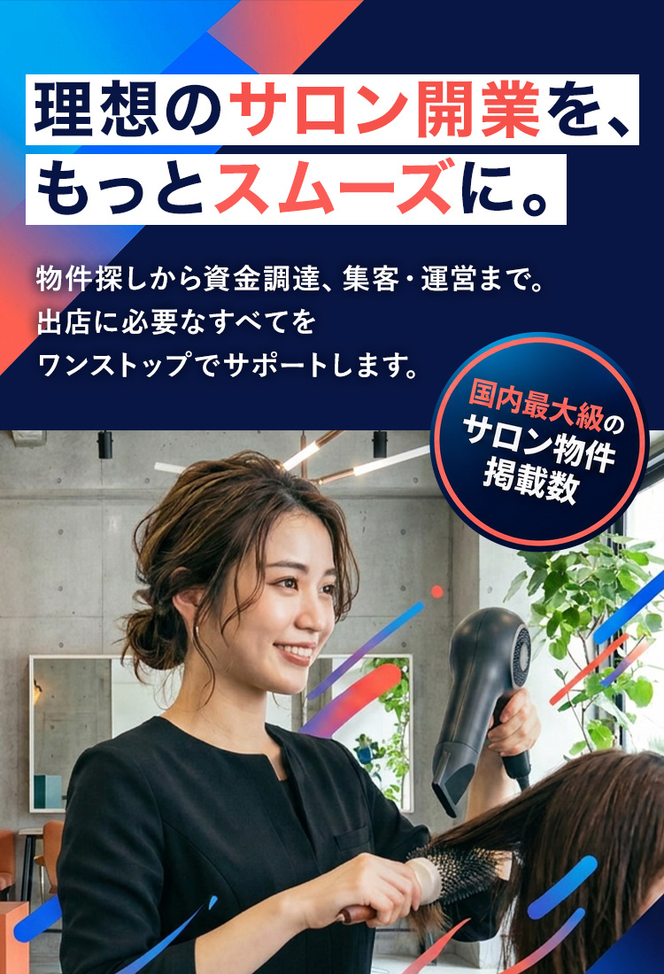 国内最大級のサロン物件掲載数 理想のサロン開業を、もっとスムーズに。物件探しから資金調達、集客・運営まで。出店に必要なすべてをワンストップでサポートします。