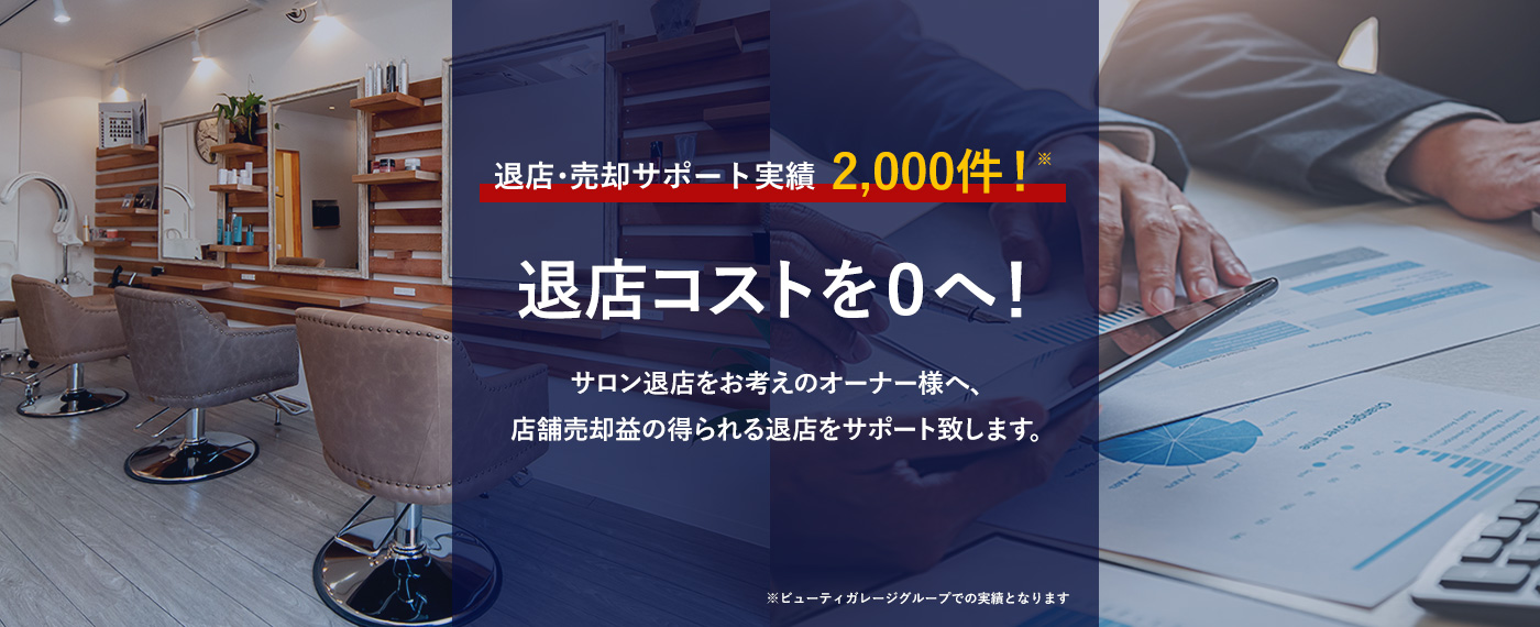 退店・売却サポート実績1,600件！※退店コストを０へ！サロン退店をお考えのオーナー様へ、店舗売却益の得られる退店をサポート致します。※ビューティガレージグループでの実績となります